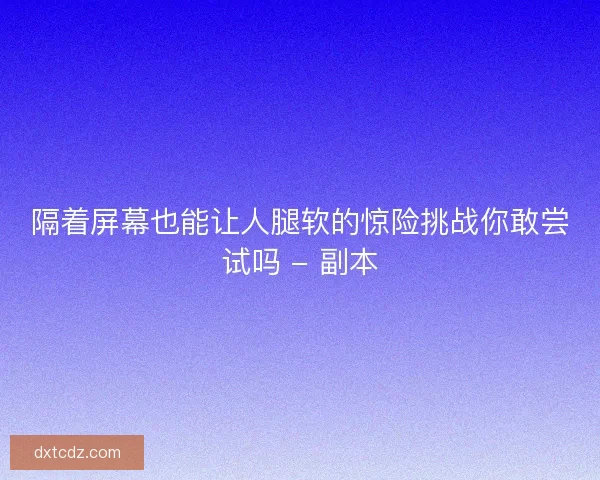隔着屏幕也能让人腿软的惊险挑战你敢尝试吗 - 副本