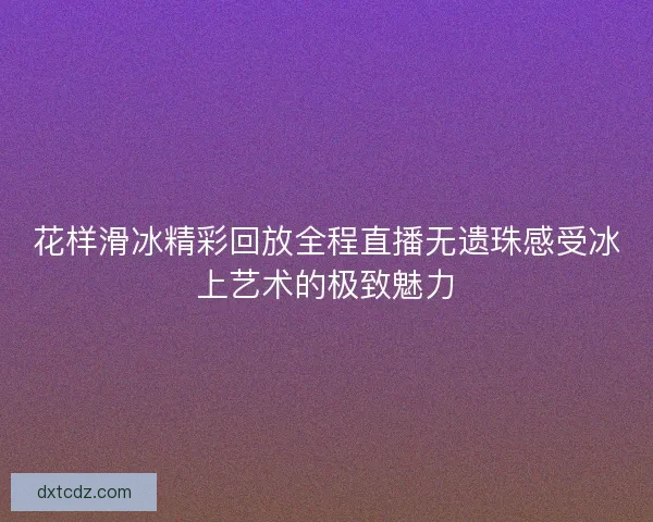 花样滑冰精彩回放全程直播无遗珠感受冰上艺术的极致魅力