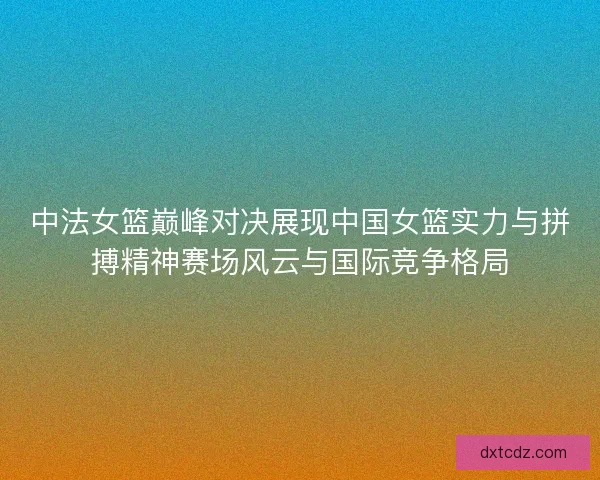 中法女篮巅峰对决展现中国女篮实力与拼搏精神赛场风云与国际竞争格局