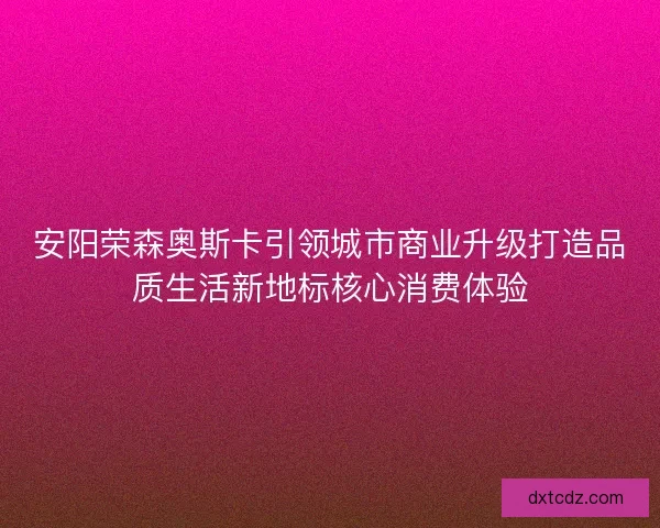 安阳荣森奥斯卡引领城市商业升级打造品质生活新地标核心消费体验