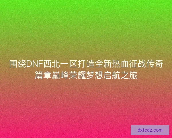 围绕DNF西北一区打造全新热血征战传奇篇章巅峰荣耀梦想启航之旅
