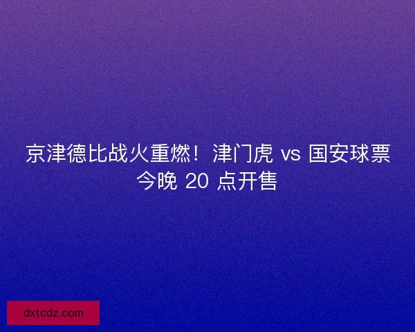 京津德比战火重燃！津门虎 vs 国安球票今晚 20 点开售