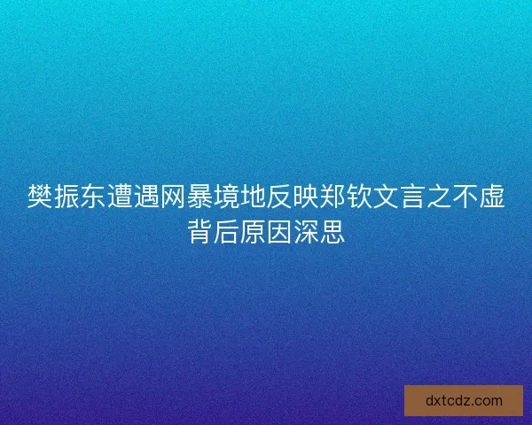 樊振东遭遇网暴境地反映郑钦文言之不虚背后原因深思