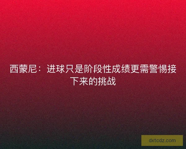 西蒙尼：进球只是阶段性成绩更需警惕接下来的挑战