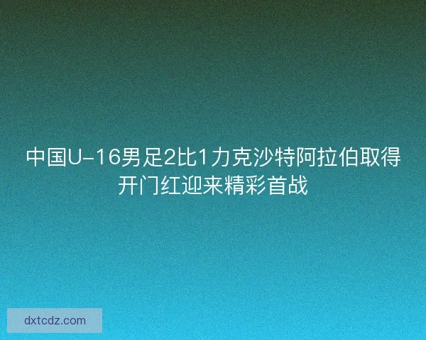 中国U-16男足2比1力克沙特阿拉伯取得开门红迎来精彩首战