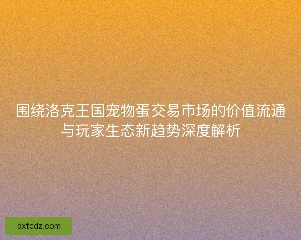 围绕洛克王国宠物蛋交易市场的价值流通与玩家生态新趋势深度解析