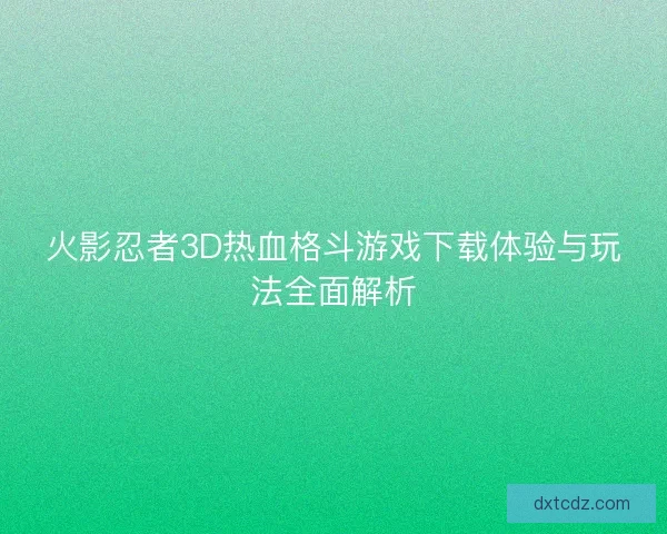 火影忍者3D热血格斗游戏下载体验与玩法全面解析