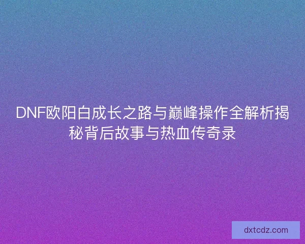 DNF欧阳白成长之路与巅峰操作全解析揭秘背后故事与热血传奇录
