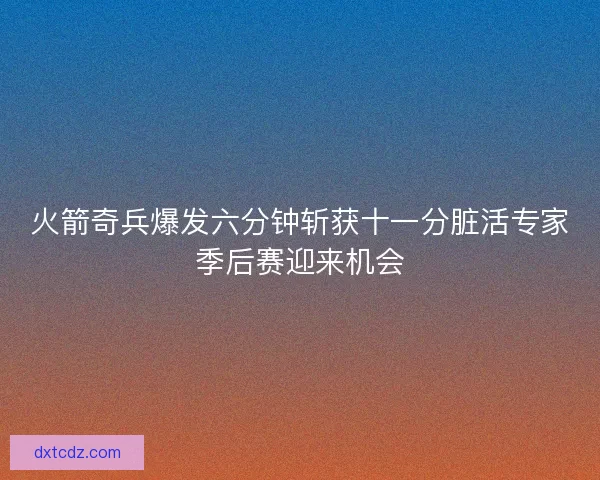火箭奇兵爆发六分钟斩获十一分脏活专家季后赛迎来机会