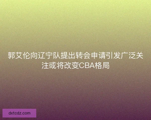 郭艾伦向辽宁队提出转会申请引发广泛关注或将改变CBA格局