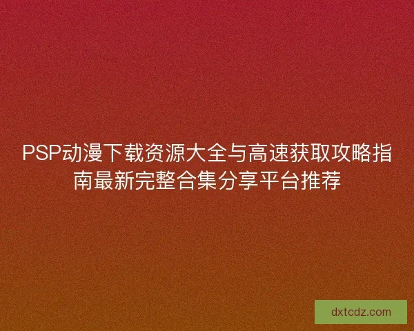 PSP动漫下载资源大全与高速获取攻略指南最新完整合集分享平台推荐 PSP动漫下载资源大全与高速获取攻略指南最新完整合集分享平台推荐
